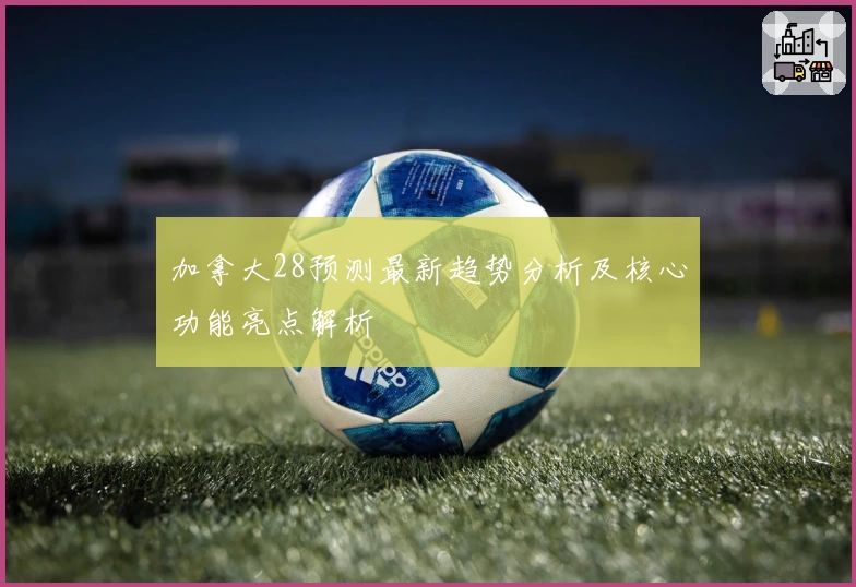 加拿大28预测最新趋势分析及核心功能亮点解析