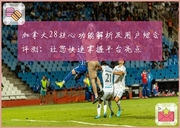 加拿大28核心功能解析及用户综合评测：让您快速掌握平台亮点